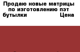 Продаю новые матрицы по изготовлению пэт бутылки 2.0 1.5 0.75 › Цена ­ 5 - Саратовская обл. Другое » Продам   . Саратовская обл.